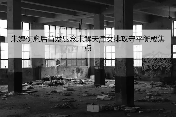 朱婷伤愈后首发悬念未解天津女排攻守平衡成焦点